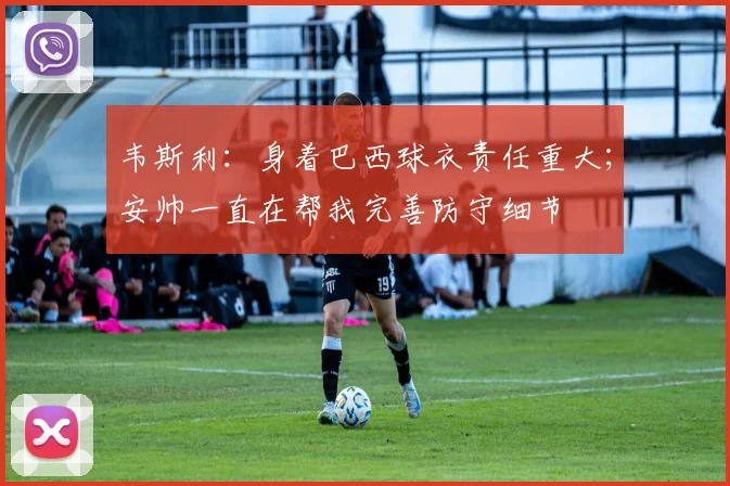 韦斯利：身着巴西球衣责任重大；安帅一直在帮我完善防守细节