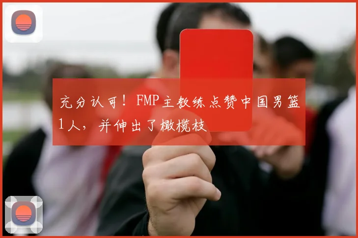 充分认可！FMP主教练点赞中国男篮1人，并伸出了橄榄枝